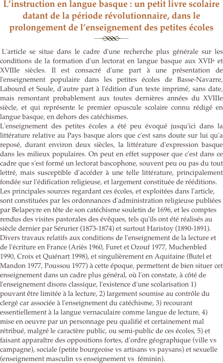 L’instruction en langue basque : un petit livre scolaire datant de la période révolutionnaire, dans le prolongement de l’enseignement des petites écoles
￼ 
 L'article se situe dans le cadre d'une recherche plus générale sur les conditions de la formation d'un lectorat en langue basque aux XVIIe et XVIIIe siècles. Il est consacré d'une part à une présentation de l'enseignement populaire dans les petites écoles de Basse-Navarre, Labourd et Soule, d'autre part à l'édition d'un texte imprimé, sans date, mais remontant probablement aux toutes dernières années du XVIIIe siècle, et qui représente le premier opuscule scolaire connu rédigé en langue basque, en dehors des catéchismes.
L'enseignement des petites écoles a été peu évoqué jusqu'ici dans la littérature relative au Pays basque alors que c'est sans doute sur lui qu'a reposé, durant environ deux siècles, la littérature d'expression basque dans les milieux populaires. On peut en effet supposer que c'est dans ce cadre que s'est formé un lectorat bascophone, souvent peu ou pas du tout lettré, mais susceptible d'accéder à une telle littérature, principalement fondée sur l'édification religieuse, et largement constituée de rééditions.
Les principales sources regardant ces écoles, et exploitées dans l'article, sont constituées par les ordonnances d'administration religieuse publiées par Belapeyre en tête de son catéchisme souletin de 1696, et les comptes rendus des visites pastorales des évêques, tels qu'ils ont été réalisés au siècle dernier par Sérurier (1873-1874) et surtout Haristoy (1890-1891). Divers travaux relatifs aux conditions de l'enseignement de la lecture et de l'écriture en France (Ariès 1960, Furet et Ozouf 1977, Muchenbled 1990, Croix et Quiénart 1998), et singulièrement en Aquitaine (Butel et Mandon 1977, Poussou 1977) à cette époque, permettent de bien situer cet enseignement dans un cadre plus général, où l'on constate, à côté de l'enseignement disons classique, l'existence d'une scolarisation 1) pouvant être limitée à la lecture, 2) largement soumise au contrôle du clergé car associée à l'enseignement du catéchisme, 3) recourant essentiellement à la langue vernaculaire comme langue de lecture, 4) mise en oeuvre par un personnage peu qualifié et certainement mal rétribué, malgré le caractère public, ou semi-public de ces écoles, 5) et faisant apparaître des oppositions fortes, d'ordre géographique (ville vs campagne), sociale (petite bourgeoise vs artisans vs paysans) et sexuelle (enseignement masculin vs enseignement vs  féminin).