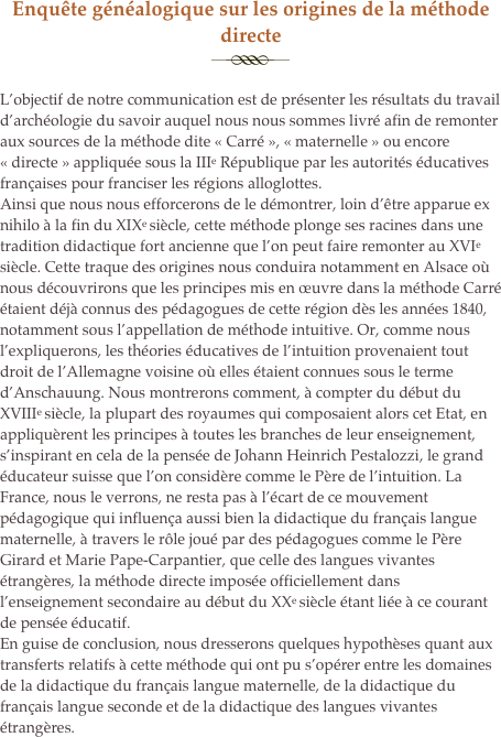 Enquête généalogique sur les origines de la méthode directe
￼
L’objectif de notre communication est de présenter les résultats du travail d’archéologie du savoir auquel nous nous sommes livré afin de remonter aux sources de la méthode dite « Carré », « maternelle » ou encore « directe » appliquée sous la IIIe République par les autorités éducatives françaises pour franciser les régions alloglottes. 
Ainsi que nous nous efforcerons de le démontrer, loin d’être apparue ex nihilo à la fin du XIXe siècle, cette méthode plonge ses racines dans une tradition didactique fort ancienne que l’on peut faire remonter au XVIe siècle. Cette traque des origines nous conduira notamment en Alsace où nous découvrirons que les principes mis en œuvre dans la méthode Carré étaient déjà connus des pédagogues de cette région dès les années 1840, notamment sous l’appellation de méthode intuitive. Or, comme nous l’expliquerons, les théories éducatives de l’intuition provenaient tout droit de l’Allemagne voisine où elles étaient connues sous le terme d’Anschauung. Nous montrerons comment, à compter du début du XVIIIe siècle, la plupart des royaumes qui composaient alors cet Etat, en appliquèrent les principes à toutes les branches de leur enseignement, s’inspirant en cela de la pensée de Johann Heinrich Pestalozzi, le grand éducateur suisse que l’on considère comme le Père de l’intuition. La France, nous le verrons, ne resta pas à l’écart de ce mouvement pédagogique qui influença aussi bien la didactique du français langue maternelle, à travers le rôle joué par des pédagogues comme le Père Girard et Marie Pape-Carpantier, que celle des langues vivantes étrangères, la méthode directe imposée officiellement dans l’enseignement secondaire au début du XXe siècle étant liée à ce courant de pensée éducatif. 
En guise de conclusion, nous dresserons quelques hypothèses quant aux transferts relatifs à cette méthode qui ont pu s’opérer entre les domaines de la didactique du français langue maternelle, de la didactique du français langue seconde et de la didactique des langues vivantes étrangères.